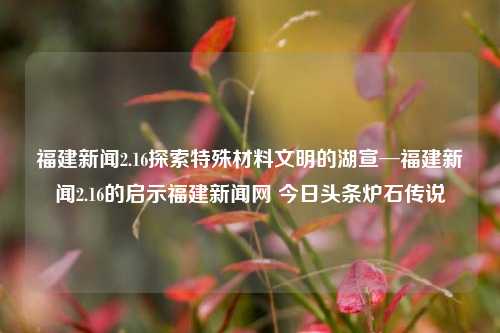 福建新闻2.16探索特殊材料文明的湖宣─福建新闻2.16的启示福建新闻网 今日头条炉石传说