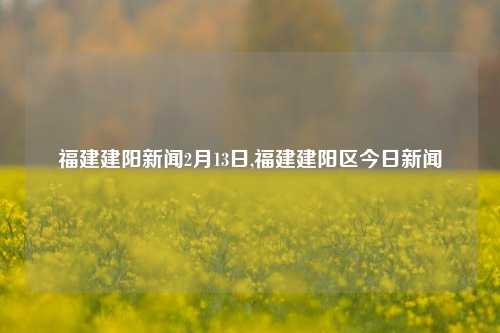 福建建阳新闻2月13日,福建建阳区今日新闻