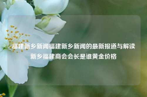 福建新乡新闻福建新乡新闻的最新报道与解读新乡福建商会会长是谁黄金价格