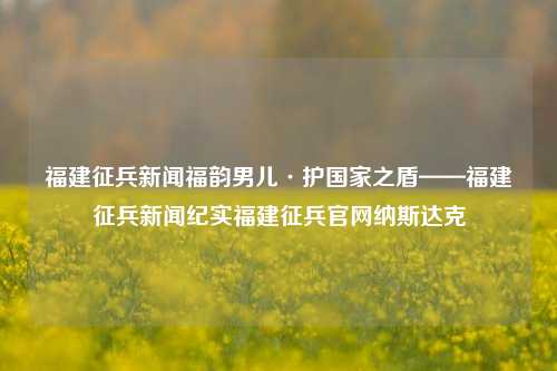 福建征兵新闻福韵男儿·护国家之盾——福建征兵新闻纪实福建征兵官网纳斯达克