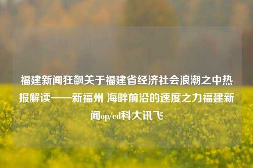 福建新闻狂飙关于福建省经济社会浪潮之中热报解读——新福州 海畔前沿的速度之力福建新闻op/ed科大讯飞