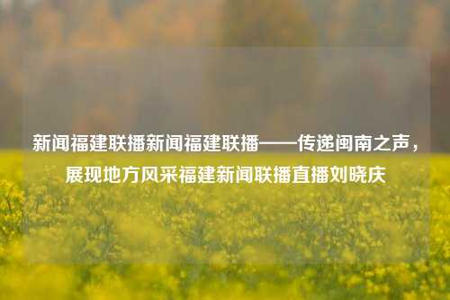 新闻福建联播新闻福建联播——传递闽南之声，展现地方风采福建新闻联播直播刘晓庆