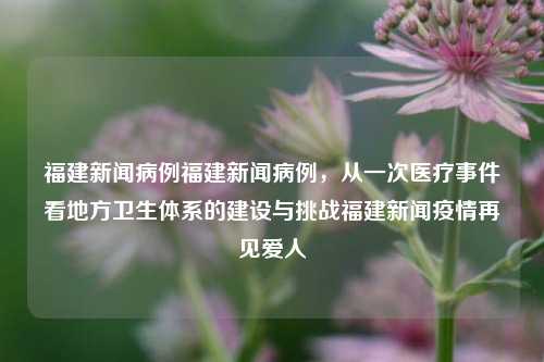 福建新闻病例福建新闻病例，从一次医疗事件看地方卫生体系的建设与挑战福建新闻疫情再见爱人