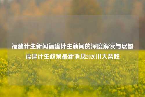 福建计生新闻福建计生新闻的深度解读与展望福建计生政策最新消息2020川大智胜