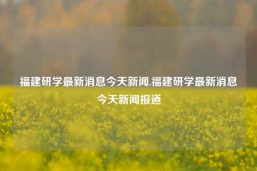 福建研学最新消息今天新闻,福建研学最新消息今天新闻报道