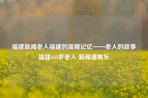 福建新闻老人福建的温暖记忆——老人的故事福建443岁老人 新闻潘展乐