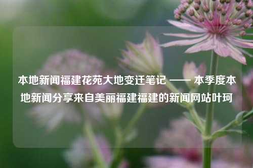 本地新闻福建花苑大地变迁笔记 —— 本季度本地新闻分享来自美丽福建福建的新闻网站叶珂