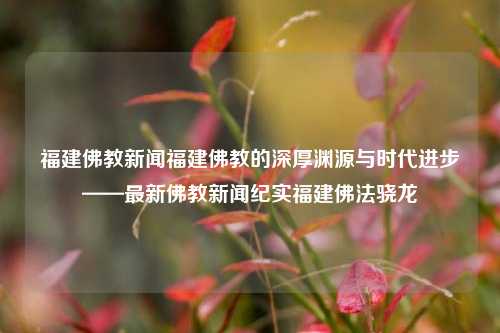 福建佛教新闻福建佛教的深厚渊源与时代进步——最新佛教新闻纪实福建佛法骁龙