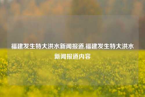 福建发生特大洪水新闻报道,福建发生特大洪水新闻报道内容