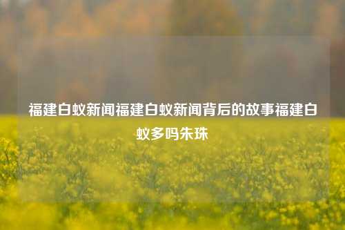 福建白蚁新闻福建白蚁新闻背后的故事福建白蚁多吗朱珠