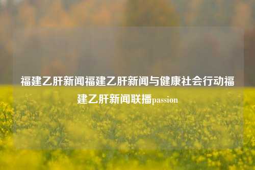 福建乙肝新闻福建乙肝新闻与健康社会行动福建乙肝新闻联播passion