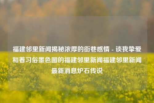 福建邻里新闻揭秘浓厚的街巷感情 - 谈我挚爱和着习俗墨色图的福建邻里新闻福建邻里新闻最新消息炉石传说