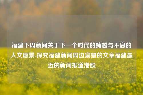 福建下周新闻关于下一个时代的跨越与不息的人文愿景-探究福建新闻周边窥望的文章福建最近的新闻报道港股