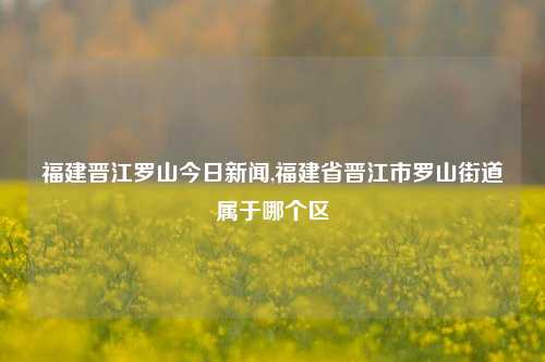 福建晋江罗山今日新闻,福建省晋江市罗山街道属于哪个区