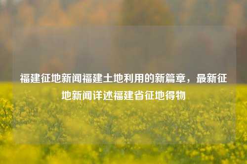 福建征地新闻福建土地利用的新篇章，最新征地新闻详述福建省征地得物