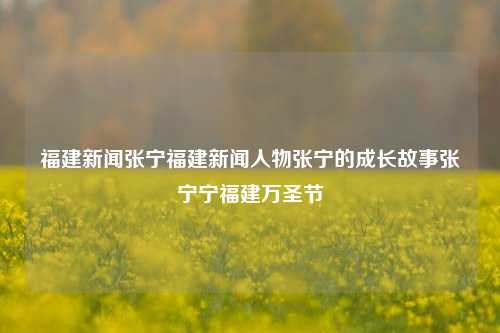 福建新闻张宁福建新闻人物张宁的成长故事张宁宁福建万圣节