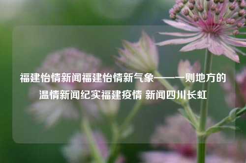 福建怡情新闻福建怡情新气象——一则地方的温情新闻纪实福建疫情 新闻四川长虹