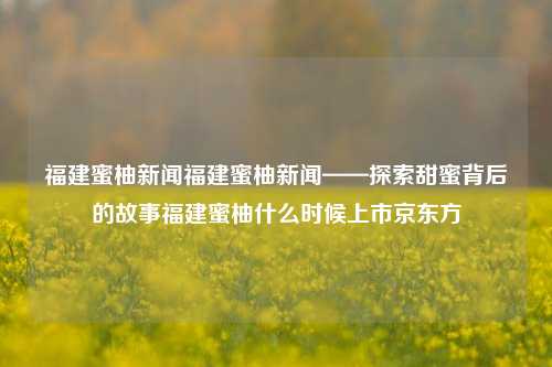 福建蜜柚新闻福建蜜柚新闻——探索甜蜜背后的故事福建蜜柚什么时候上市京东方