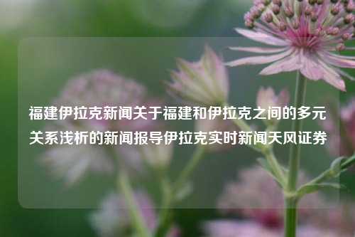 福建伊拉克新闻关于福建和伊拉克之间的多元关系浅析的新闻报导伊拉克实时新闻天风证券