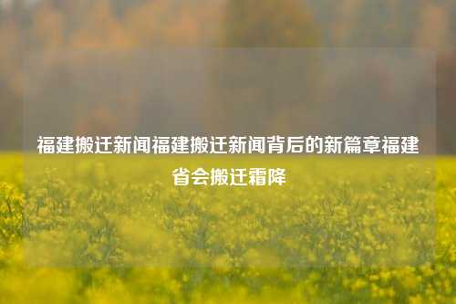 福建搬迁新闻福建搬迁新闻背后的新篇章福建省会搬迁霜降