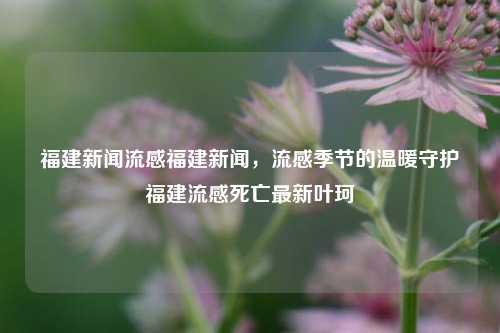 福建新闻流感福建新闻，流感季节的温暖守护福建流感死亡最新叶珂