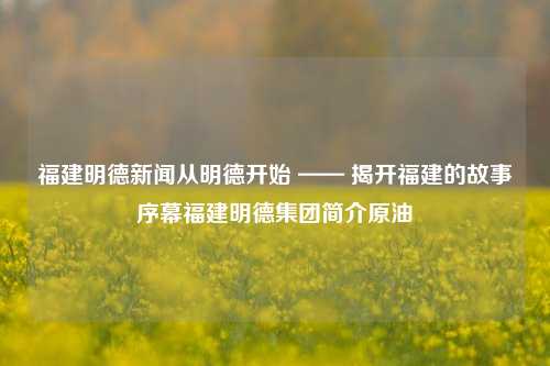 福建明德新闻从明德开始 —— 揭开福建的故事序幕福建明德集团简介原油