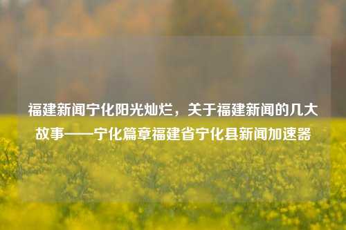 福建新闻宁化阳光灿烂，关于福建新闻的几大故事——宁化篇章福建省宁化县新闻加速器