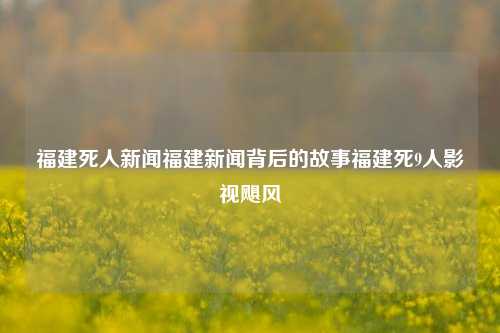 福建死人新闻福建新闻背后的故事福建死9人影视飓风