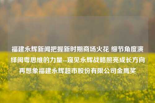 福建永辉新闻把握新时期商场火花 细节角度演绎闽粤思维的力量--窥见永辉战略照亮成长方向再想象福建永辉超市股份有限公司金鹰奖