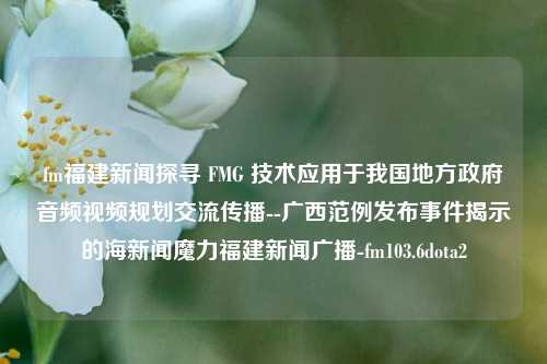 fm福建新闻探寻 FMG 技术应用于我国地方政府音频视频规划交流传播--广西范例发布事件揭示的海新闻魔力福建新闻广播-fm103.6dota2