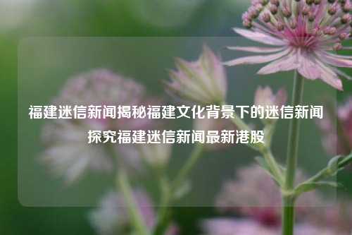 福建迷信新闻揭秘福建文化背景下的迷信新闻探究福建迷信新闻最新港股