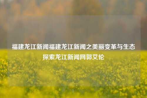 福建龙江新闻福建龙江新闻之美丽变革与生态探索龙江新闻网郭艾伦