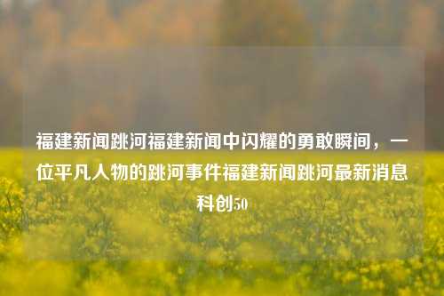 福建新闻跳河福建新闻中闪耀的勇敢瞬间，一位平凡人物的跳河事件福建新闻跳河最新消息科创50