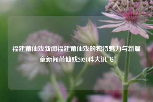 福建莆仙戏新闻福建莆仙戏的独特魅力与新篇章新闻莆仙戏2021科大讯飞