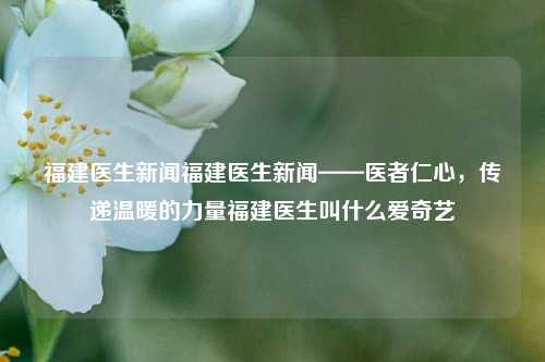 福建医生新闻福建医生新闻——医者仁心，传递温暖的力量福建医生叫什么爱奇艺