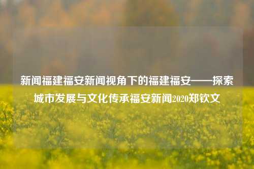 新闻福建福安新闻视角下的福建福安——探索城市发展与文化传承福安新闻2020郑钦文