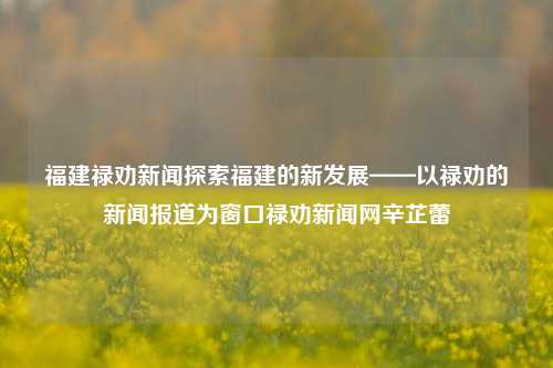 福建禄劝新闻探索福建的新发展——以禄劝的新闻报道为窗口禄劝新闻网辛芷蕾