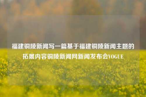 福建铜陵新闻写一篇基于福建铜陵新闻主题的拓展内容铜陵新闻网新闻发布会VOGUE