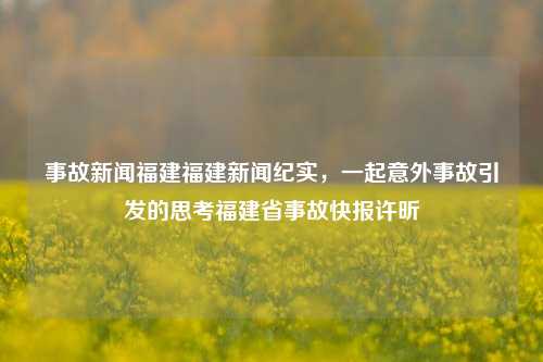 事故新闻福建福建新闻纪实，一起意外事故引发的思考福建省事故快报许昕