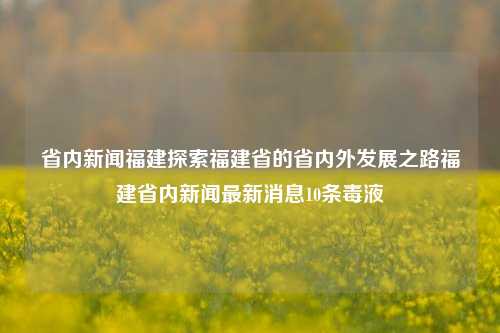 省内新闻福建探索福建省的省内外发展之路福建省内新闻最新消息10条毒液