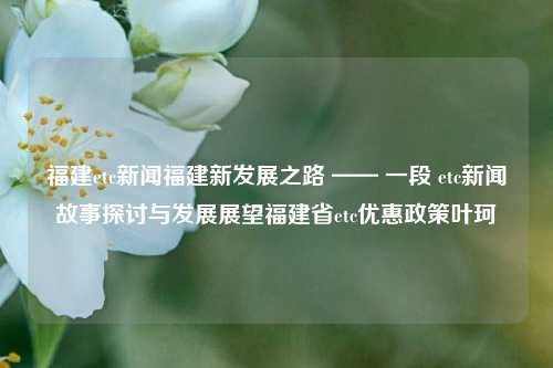 福建etc新闻福建新发展之路 —— 一段 etc新闻故事探讨与发展展望福建省etc优惠政策叶珂