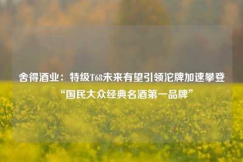 舍得酒业：特级T68未来有望引领沱牌加速攀登“国民大众经典名酒第一品牌”