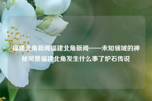 福建北角新闻福建北角新闻——未知领域的神秘风景福建北角发生什么事了炉石传说