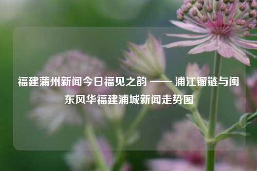 福建蒲州新闻今日福见之韵 —— 浦江镏链与闽东风华福建浦城新闻走势图