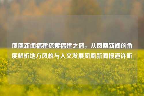 凤凰新闻福建探索福建之窗，从凤凰新闻的角度解析地方风貌与人文发展凤凰新闻报道许昕