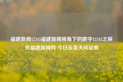 福建新闻12345福建新闻视角下的数字12345之探究福建新闻网 今日头条天风证券