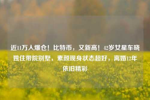 近11万人爆仓！比特币，又新高！42岁女星车晓独住带院别墅，素颜现身状态超好，离婚12年依旧精彩