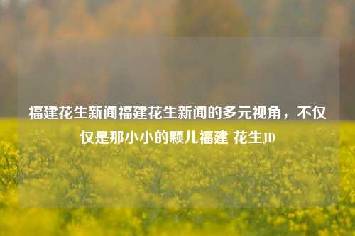 福建花生新闻福建花生新闻的多元视角，不仅仅是那小小的颗儿福建 花生JD