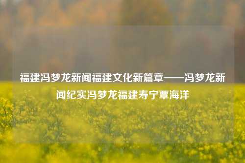 福建冯梦龙新闻福建文化新篇章——冯梦龙新闻纪实冯梦龙福建寿宁覃海洋