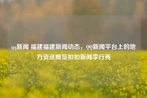 qq新闻 福建福建新闻动态，QQ新闻平台上的地方资讯概览扣扣新闻李行亮